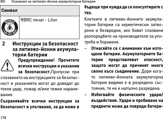 BG       Указания за литиево-йонни акумулаторни батерии1782 Инструкции за безопасност за литиево-йонни акумула-торни батерииПредупреждение! Прочететевсички инструкции и указанияза безопасност.Пропуски приспазването на инструкциите за безопас-ност и указанията могат до доведат дотоков удар, пожар и/или тежки нараня-вания. Съхранявайте всички инструкции забезопасност и упътвания, за да може вбъдеще при нужда да се консултирате стях.Клетките в литиево-йонните акумула-торни батерии са херметически затво-рени и безвредни, ако биват спазваниразпоредбите на производителя за упо-треба и боравене.–Отнасяйте се с внимание към изто-щени батерии. Акумулаторните ба-терии представляват опасност,защото могат да причинят многосилно късо съединение. Дори кога-то литиево-йонната акумулаторнабатерия видимо е в разредено със-тояние, тя не е напълно разредена. –Избягвайте физическите удари/въздействия. Удари и пробиване напредмети може да повреди батери-RBRC печат - LiIonСимвол