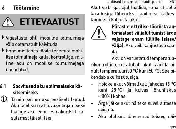 197Juhised liitiumioonakude juurde      EST6Töötamine6.1 Soovitused aku optimaalseks kä-sitsemiseksTarnimisel on aku osaliselt laetud.Aku täieliku mahtuvuse tagamisekslaadige aku enne esmakordset ka-sutamist täiesti täis.Akut võib igal ajal laadida, ilma et sellekasutusiga lüheneks. Laadimise katkes-tamine ei kahjusta akut.Pärast elektrilise tööriista au-tomaatset väljalülitumist ärgevajutage enam lülitile (sisse/välja). Aku võib kahjustada saa-da.Aku on varustatud temperatuu-rikontrolliga, mis lubab akut laadida ai-nult temperatuuril 0 °C kuni 50 °C. See pi-kendab aku kasutusiga. – Hoidke akut võimalikult jahedas (5 °Ckuni 25 °C) ja kuivas (õhuniiskus&lt; 80%) kohas. – Ärge jätke akut näiteks suvel autosseseisma. – Aku oluliselt lühenenud tööaeg näi-ETTEVAATUSTVigastuste oht, mobiilne tolmuimejavõib ootamatult käivitudaEnne mis tahes tööde tegemist mobi-ilse tolmuimeja kallal kontrollige, mil-line aku on mobiilse tolmuimejagaühendatud.