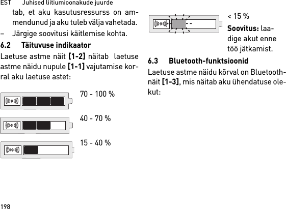 EST       Juhised liitiumioonakude juurde198tab, et aku kasutusressurss on am-mendunud ja aku tuleb välja vahetada. – Järgige soovitusi käitlemise kohta.6.2 Täituvuse indikaatorLaetuse astme näit [1-2] näitab  laetuseastme näidu nupule [1-1] vajutamise kor-ral aku laetuse astet:6.3 Bluetooth-funktsioonidLaetuse astme näidu kõrval on Bluetooth-näit [1-3], mis näitab aku ühendatuse ole-kut: 70 - 100 % 40 - 70 %15 - 40 %&lt; 15 %Soovitus: laa-dige akut enne töö jätkamist.