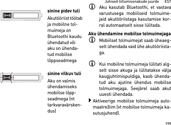 199Juhised liitiumioonakude juurde      ESTAku kasutab Bluetoothi, et vastavavarustusega mobiilseid tolmuime-jaid akutööriistaga kasutamise kor-ral automaatselt sisse lülitada.Aku ühendamine mobiilse tolmuimejagaMobiilset tolmuimejat saab üheaeg-selt ühendada vaid ühe akutööriista-ga. Kui mobiilne tolmuimeja lülitati alg-selt sisse akuga ja lülitatakse väljakaugjuhtimispuldiga, kaob ühenda-tud aku ajutine ühendus mobiilsetolmuimejaga. Seejärel saab akutuuesti ühendada. Aktiveerige mobiilse tolmuimeja auto-maatrežiim (vt mobiilse tolmuimeja ka-sutusjuhend).sinine pidev tuliAkutööriist töötab ja mobiilne tol-muimeja on Bluetoothi kaudu ühendatud või aku on ühenda-tud mobiilse lõppseadmegasinine vilkuv tuliAku on valmis ühendamiseks mobiilse lõpp-seadmega (nt tarkvaravärsken-dus)