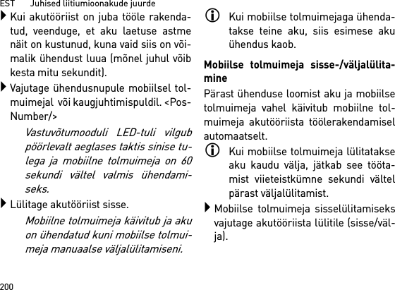 EST       Juhised liitiumioonakude juurde200Kui akutööriist on juba tööle rakenda-tud, veenduge, et aku laetuse astmenäit on kustunud, kuna vaid siis on või-malik ühendust luua (mõnel juhul võibkesta mitu sekundit).Vajutage ühendusnupule mobiilsel tol-muimejal  või kaugjuhtimispuldil. &lt;Pos-Number/&gt;Vastuvõtumooduli LED-tuli vilgubpöörlevalt aeglases taktis sinise tu-lega ja mobiilne tolmuimeja on 60sekundi vältel valmis ühendami-seks.Lülitage akutööriist sisse.Mobiilne tolmuimeja käivitub ja akuon ühendatud kuni mobiilse tolmui-meja manuaalse väljalülitamiseni.Kui mobiilse tolmuimejaga ühenda-takse teine aku, siis esimese akuühendus kaob.Mobiilse tolmuimeja sisse-/väljalülita-minePärast ühenduse loomist aku ja mobiilsetolmuimeja vahel käivitub mobiilne tol-muimeja akutööriista töölerakendamiselautomaatselt.Kui mobiilse tolmuimeja lülitatakseaku kaudu välja, jätkab see tööta-mist viieteistkümne sekundi vältelpärast väljalülitamist.Mobiilse tolmuimeja sisselülitamiseksvajutage akutööriista lülitile (sisse/väl-ja).