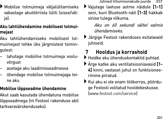 201Juhised liitiumioonakude juurde      ESTMobiilse tolmuimeja väljalülitamiseksvabastage akutööriista lüliti (sisse/väl-ja).Aku lahtiühendamine mobiilsest tolmui-mejastAku lahtiühendamiseks mobiilsest tol-muimejast tehke üks järgmistest toimin-gutest:– lahutage mobiilne tolmuimeja voolu-võrgust– asetage aku laadimisseadmesse– ühendage mobiilse tolmuimejaga tei-ne akuMobiilse lõppseadme ühendamineAkut saab kasutada ühendatuna mobiilselõppseadmega (nt Festool rakenduse abiltarkvaravärskenduseks).Vajutage laetuse astme näidule [1-1]seni, kuni Bluetooth-näit [1-3] hakkabsinise tulega vilkuma.Aku on 60 sekundi vältel valmisühendamiseks.Järgige Festool rakenduses esitatavaidjuhiseid.7 Hooldus ja korrashoidHoidke aku ühenduskontaktid puhtad.Ärge katke aku ventilatsiooniavasid[1-4] kinni, vastasel juhul on funktsionee-rimine piiratud.Kui aku ei ole enam töökorras, pöördu-ge Festooli volitatud hooldekeskusse. (www.festool.com/service)