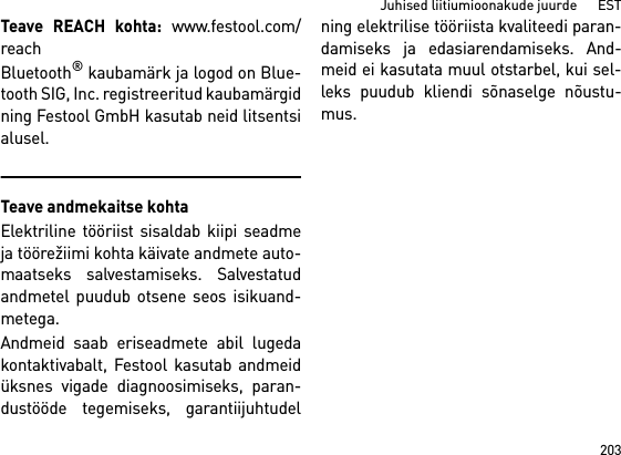 203Juhised liitiumioonakude juurde      ESTTeave REACH kohta: www.festool.com/reachBluetooth® kaubamärk ja logod on Blue-tooth SIG, Inc. registreeritud kaubamärgidning Festool GmbH kasutab neid litsentsialusel.Teave andmekaitse kohtaElektriline tööriist sisaldab kiipi seadmeja töörežiimi kohta käivate andmete auto-maatseks salvestamiseks. Salvestatudandmetel puudub otsene seos isikuand-metega. Andmeid saab eriseadmete abil lugedakontaktivabalt, Festool kasutab andmeidüksnes vigade diagnoosimiseks, paran-dustööde tegemiseks, garantiijuhtudelning elektrilise tööriista kvaliteedi paran-damiseks ja edasiarendamiseks. And-meid ei kasutata muul otstarbel, kui sel-leks puudub kliendi sõnaselge nõustu-mus.
