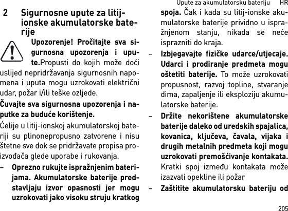 205Upute za akumulatorsku bateriju      HR2 Sigurnosne upute za litij-ionske akumulatorske bate-rijeUpozorenje! Pročitajte sva si-gurnosna upozorenja i upu-te.Propusti do kojih može doćiuslijed nepridržavanja sigurnosnih napo-mena i uputa mogu uzrokovati električniudar, požar i/ili teške ozljede. Čuvajte sva sigurnosna upozorenja i na-putke za buduće korištenje.Ćelije u litij-ionskoj akumulatorskoj bate-riji su plinonepropusno zatvorene i nisuštetne sve dok se pridržavate propisa pro-izvođača glede uporabe i rukovanja.–Oprezno rukujte ispražnjenim bateri-jama. Akumulatorske baterije pred-stavljaju izvor opasnosti jer moguuzrokovati jako visoku struju kratkogspoja. Čak i kada su litij-ionske aku-mulatorske baterije prividno u ispra-žnjenom stanju, nikada se nećeisprazniti do kraja.–Izbjegavajte fizičke udarce/utjecaje.Udarci i prodiranje predmeta moguoštetiti baterije. To može uzrokovatipropusnost, razvoj topline, stvaranjedima, zapaljenje ili eksploziju akumu-latorske baterije.–Držite nekorištene akumulatorskebaterije daleko od uredskih spajalica,kovanica, ključeva, čavala, vijaka idrugih metalnih predmeta koji moguuzrokovati premošćivanje kontakata.Kratki spoj između kontakata možeizazvati opekline ili požar–Zaštitite akumulatorsku bateriju od