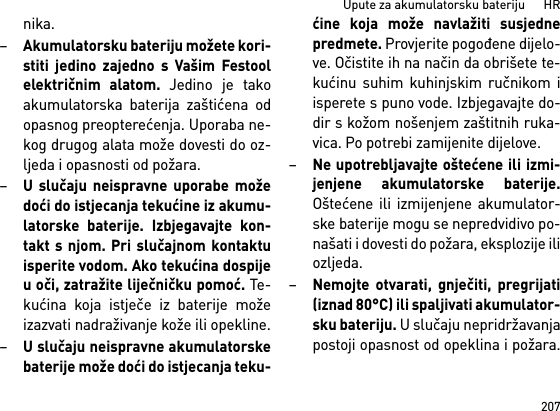 207Upute za akumulatorsku bateriju      HRnika. –Akumulatorsku bateriju možete kori-stiti jedino zajedno s Vašim Festoolelektričnim alatom. Jedino je takoakumulatorska baterija zaštićena odopasnog preopterećenja. Uporaba ne-kog drugog alata može dovesti do oz-ljeda i opasnosti od požara.–U slučaju neispravne uporabe možedoći do istjecanja tekućine iz akumu-latorske baterije. Izbjegavajte kon-takt s njom. Pri slučajnom kontaktuisperite vodom. Ako tekućina dospijeu oči, zatražite liječničku pomoć. Te-kućina koja istječe iz baterije možeizazvati nadraživanje kože ili opekline.–U slučaju neispravne akumulatorskebaterije može doći do istjecanja teku-ćine koja može navlažiti susjednepredmete. Provjerite pogođene dijelo-ve. Očistite ih na način da obrišete te-kućinu suhim kuhinjskim ručnikom iisperete s puno vode. Izbjegavajte do-dir s kožom nošenjem zaštitnih ruka-vica. Po potrebi zamijenite dijelove. –Ne upotrebljavajte oštećene ili izmi-jenjene akumulatorske baterije.Oštećene ili izmijenjene akumulator-ske baterije mogu se nepredvidivo po-našati i dovesti do požara, eksplozije iliozljeda.–Nemojte otvarati, gnječiti, pregrijati(iznad 80°C) ili spaljivati akumulator-sku bateriju. U slučaju nepridržavanjapostoji opasnost od opeklina i požara.