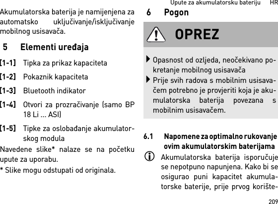 209Upute za akumulatorsku bateriju      HRAkumulatorska baterija je namijenjena zaautomatsko uključivanje/isključivanjemobilnog usisavača. 5 Elementi uređajaNavedene slike* nalaze se na početkuupute za uporabu.* Slike mogu odstupati od originala.6 Pogon6.1 Napomene za optimalno rukovanje ovim akumulatorskim baterijamaAkumulatorska baterija isporučujese nepotpuno napunjena. Kako bi seosigurao puni kapacitet akumula-torske baterije, prije prvog korište-[1-1]Tipka za prikaz kapaciteta[1-2]Pokaznik kapaciteta[1-3]Bluetooth indikator[1-4]Otvori za prozračivanje (samo BP18 Li ... ASI)[1-5]Tipke za oslobađanje akumulator-skog modulaOPREZOpasnost od ozljeda, neočekivano po-kretanje mobilnog usisavačaPrije svih radova s mobilnim usisava-čem potrebno je provjeriti koja je aku-mulatorska baterija povezana smobilnim usisavačem.