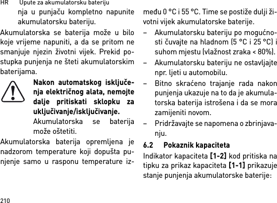 HR       Upute za akumulatorsku bateriju210nja u punjaču kompletno napuniteakumulatorsku bateriju.Akumulatorska se baterija može u bilokoje vrijeme napuniti, a da se pritom nesmanjuje njezin životni vijek. Prekid po-stupka punjenja ne šteti akumulatorskimbaterijama.Nakon automatskog isključe-nja električnog alata, nemojtedalje pritiskati sklopku zauključivanje/isključivanje.Akumulatorska se baterijamože oštetiti.Akumulatorska baterija opremljena jenadzorom temperature koji dopušta pu-njenje samo u rasponu temperature iz-među 0 °C i 55 °C. Time se postiže dulji ži-votni vijek akumulatorske baterije. – Akumulatorsku bateriju po mogućno-sti čuvajte na hladnom (5 °C i 25 °C) isuhom mjestu (vlažnost zraka &lt; 80%). – Akumulatorsku bateriju ne ostavljajtenpr. ljeti u automobilu. – Bitno skraćeno trajanje rada nakonpunjenja ukazuje na to da je akumula-torska baterija istrošena i da se morazamijeniti novom. – Pridržavajte se napomena o zbrinjava-nju.6.2 Pokaznik kapacitetaIndikator kapaciteta [1-2] kod pritiska natipku za prikaz kapaciteta [1-1] prikazujestanje punjenja akumulatorske baterije: 