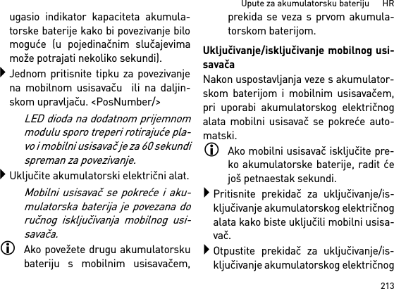 213Upute za akumulatorsku bateriju      HRugasio indikator kapaciteta akumula-torske baterije kako bi povezivanje bilomoguće (u pojedinačnim slučajevimamože potrajati nekoliko sekundi).Jednom pritisnite tipku za povezivanjena mobilnom usisavaču  ili na daljin-skom upravljaču. &lt;PosNumber/&gt;LED dioda na dodatnom prijemnommodulu sporo treperi rotirajuće pla-vo i mobilni usisavač je za 60 sekundispreman za povezivanje.Uključite akumulatorski električni alat.Mobilni usisavač se pokreće i aku-mulatorska baterija je povezana doručnog isključivanja mobilnog usi-savača.Ako povežete drugu akumulatorskubateriju s mobilnim usisavačem,prekida se veza s prvom akumula-torskom baterijom.Uključivanje/isključivanje mobilnog usi-savačaNakon uspostavljanja veze s akumulator-skom baterijom i mobilnim usisavačem,pri uporabi akumulatorskog električnogalata mobilni usisavač se pokreće auto-matski.Ako mobilni usisavač isključite pre-ko akumulatorske baterije, radit ćejoš petnaestak sekundi.Pritisnite prekidač za uključivanje/is-ključivanje akumulatorskog električnogalata kako biste uključili mobilni usisa-vač.Otpustite prekidač za uključivanje/is-ključivanje akumulatorskog električnog