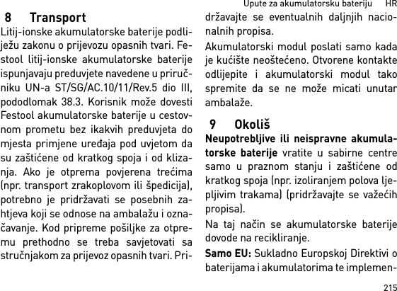 215Upute za akumulatorsku bateriju      HR8TransportLitij-ionske akumulatorske baterije podli-ježu zakonu o prijevozu opasnih tvari. Fe-stool litij-ionske akumulatorske baterijeispunjavaju preduvjete navedene u priruč-niku UN-a ST/SG/AC.10/11/Rev.5 dio III,pododlomak 38.3. Korisnik može dovestiFestool akumulatorske baterije u cestov-nom prometu bez ikakvih preduvjeta domjesta primjene uređaja pod uvjetom dasu zaštićene od kratkog spoja i od kliza-nja. Ako je otprema povjerena trećima(npr. transport zrakoplovom ili špedicija),potrebno je pridržavati se posebnih za-htjeva koji se odnose na ambalažu i ozna-čavanje. Kod pripreme pošiljke za otpre-mu prethodno se treba savjetovati sastručnjakom za prijevoz opasnih tvari. Pri-državajte se eventualnih daljnjih nacio-nalnih propisa.Akumulatorski modul poslati samo kadaje kućište neoštećeno. Otvorene kontakteodlijepite i akumulatorski modul takospremite da se ne može micati unutarambalaže.9OkolišNeupotrebljive ili neispravne akumula-torske baterije vratite u sabirne centresamo u praznom stanju i zaštićene odkratkog spoja (npr. izoliranjem polova lje-pljivim trakama) (pridržavajte se važećihpropisa).Na taj način se akumulatorske baterijedovode na recikliranje. Samo EU: Sukladno Europskoj Direktivi obaterijama i akumulatorima te implemen-