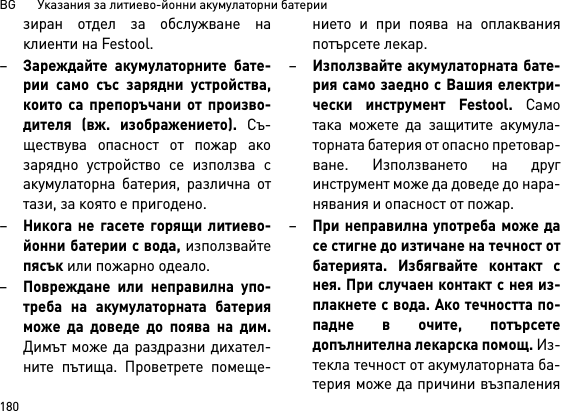 BG       Указания за литиево-йонни акумулаторни батерии180зиран отдел за обслужване наклиенти на Festool.–Зареждайте акумулаторните бате-рии само със зарядни устройства,които са препоръчани от произво-дителя (вж. изображението). Съ-ществува опасност от пожар акозарядно устройство се използва сакумулаторна батерия, различна оттази, за която е пригодено.–Никога не гасете горящи литиево-йонни батерии с вода, използвайтепясък или пожарно одеало.–Повреждане или неправилна упо-треба на акумулаторната батерияможе да доведе до поява на дим.Димът може да раздразни дихател-ните пътища. Проветрете помеще-нието и при поява на оплакванияпотърсете лекар. –Използвайте акумулаторната бате-рия само заедно с Вашия електри-чески инструмент Festool. Самотака можете да защитите акумула-торната батерия от опасно претовар-ване. Използването на другинструмент може да доведе до нара-нявания и опасност от пожар.–При неправилна употреба може дасе стигне до изтичане на течност отбатерията. Избягвайте контакт снея. При случаен контакт с нея из-плакнете с вода. Ако течността по-падне в очите, потърсетедопълнителна лекарска помощ. Из-текла течност от акумулаторната ба-терия може да причини възпаления