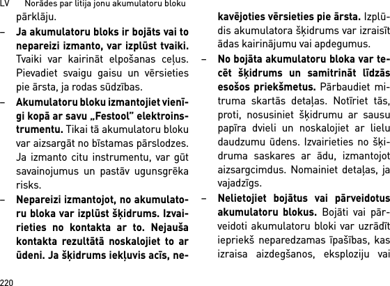 LV       Norādes par litija jonu akumulatoru bloku220pārklāju.–Ja akumulatoru bloks ir bojāts vai tonepareizi izmanto, var izplūst tvaiki.Tvaiki var kairināt elpošanas ceļus.Pievadiet svaigu gaisu un vērsietiespie ārsta, ja rodas sūdzības. –Akumulatoru bloku izmantojiet vienī-gi kopā ar savu „Festool” elektroins-trumentu. Tikai tā akumulatoru blokuvar aizsargāt no bīstamas pārslodzes.Ja izmanto citu instrumentu, var gūtsavainojumus un pastāv ugunsgrēkarisks.–Nepareizi izmantojot, no akumulato-ru bloka var izplūst šķidrums. Izvai-rieties no kontakta ar to. Nejaušakontakta rezultātā noskalojiet to arūdeni. Ja šķidrums iekļuvis acīs, ne-kavējoties vērsieties pie ārsta. Izplū-dis akumulatora šķidrums var izraisītādas kairinājumu vai apdegumus.–No bojāta akumulatoru bloka var te-cēt šķidrums un samitrināt līdzāsesošos priekšmetus. Pārbaudiet mi-truma skartās detaļas. Notīriet tās,proti, nosusiniet šķidrumu ar sausupapīra dvieli un noskalojiet ar lieludaudzumu ūdens. Izvairieties no šķi-druma saskares ar ādu, izmantojotaizsargcimdus. Nomainiet detaļas, javajadzīgs. –Nelietojiet bojātus vai pārveidotusakumulatoru blokus. Bojāti vai pār-veidoti akumulatoru bloki var uzrādītiepriekš neparedzamas īpašības, kasizraisa aizdegšanos, eksploziju vai