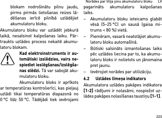 223Norādes par litija jonu akumulatoru bloku      LVblokam nodrošinātu pilnu jaudu,pirms pirmās lietošanas reizes lā-dēšanas ierīcē pilnībā uzlādējietakumulatoru bloku.Akumulatoru bloku var uzlādēt jebkurālaikā, nesaīsinot kalpošanas laiku. Pār-traukts uzlādes process nekaitē akumu-latoru blokam.Kad elektroinstruments ir au-tomātiski izslēdzies, vairs ne-spiediet ieslēgšanas/izslēgša-nas slēdzi. Tā var sabojāt aku-mulatoru bloku.Akumulatoru bloks ir aprīkotsar temperatūras kontrolierīci, kas pieļaujuzlādi tikai temperatūras diapazonā no0 °C līdz 50 °C. Tādējādi tiek ievērojamipagarināts akumulatoru kalpošanaslaiks. – Akumulatoru bloku ieteicams glabātvēsā (5–25 °C) un sausā (gaisa mi-trums &lt; 80 %) vietā. – Piemēram, vasarā neatstājiet akumu-latoru bloku automašīnā. – Būtiski saīsināts izmantošanas laikspēc uzlādes liecina par to, ka akumu-latoru bloks ir nolietots un jānomainapret jaunu. – Ievērojiet norādes par utilizāciju.6.2 Uzlādes līmeņa indikatorsAkumulatora uzlādes pakāpes indikatora[1-2] rādījumi ir nolasāmi, nospiežot uz-lādes pakāpes nolasīšanas taustiņu [1-1]. 