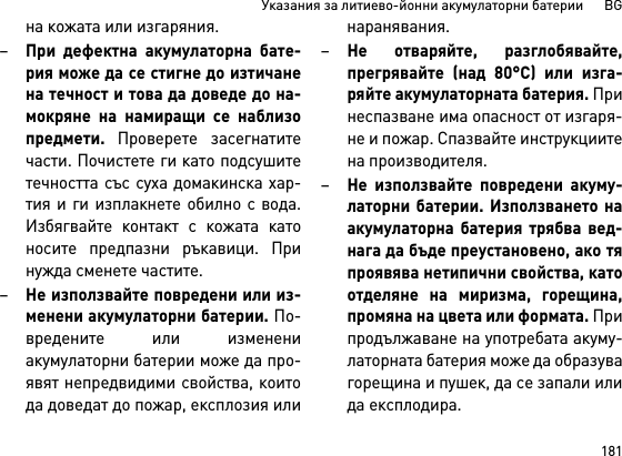 181Указания за литиево-йонни акумулаторни батерии      BGна кожата или изгаряния.–При дефектна акумулаторна бате-рия може да се стигне до изтичанена течност и това да доведе до на-мокряне на намиращи се наблизопредмети. Проверете засегнатитечасти. Почистете ги като подсушитетечността със суха домакинска хар-тия и ги изплакнете обилно с вода.Избягвайте контакт с кожата катоносите предпазни ръкавици. Принужда сменете частите. –Не използвайте повредени или из-менени акумулаторни батерии. По-вредените или изменениакумулаторни батерии може да про-явят непредвидими свойства, коитода доведат до пожар, експлозия илинаранявания.–Не отваряйте, разглобявайте,прегрявайте (над 80°C) или изга-ряйте акумулаторната батерия. Принеспазване има опасност от изгаря-не и пожар. Спазвайте инструкциитена производителя. –Не използвайте повредени акуму-латорни батерии. Използването наакумулаторна батерия трябва вед-нага да бъде преустановено, ако тяпроявява нетипични свойства, катоотделяне на миризма, горещина,промяна на цвета или формата. Припродължаване на употребата акуму-латорната батерия може да образувагорещина и пушек, да се запали илида експлодира.