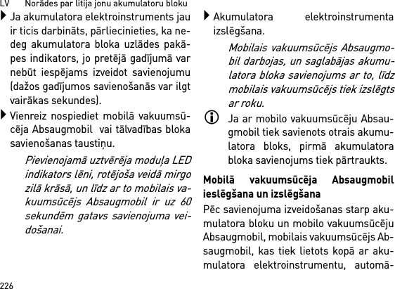 LV       Norādes par litija jonu akumulatoru bloku226Ja akumulatora elektroinstruments jauir ticis darbināts, pārliecinieties, ka ne-deg akumulatora bloka uzlādes pakā-pes indikators, jo pretējā gadījumā varnebūt iespējams izveidot savienojumu(dažos gadījumos savienošanās var ilgtvairākas sekundes).Vienreiz nospiediet mobilā vakuumsū-cēja Absaugmobil  vai tālvadības blokasavienošanas taustiņu. Pievienojamā uztvērēja moduļa LEDindikators lēni, rotējoša veidā mirgozilā krāsā, un līdz ar to mobilais va-kuumsūcējs Absaugmobil ir uz 60sekundēm gatavs savienojuma vei-došanai.Akumulatora elektroinstrumentaizslēgšana.Mobilais vakuumsūcējs Absaugmo-bil darbojas, un saglabājas akumu-latora bloka savienojums ar to, līdzmobilais vakuumsūcējs tiek izslēgtsar roku.Ja ar mobilo vakuumsūcēju Absau-gmobil tiek savienots otrais akumu-latora bloks, pirmā akumulatorabloka savienojums tiek pārtraukts.Mobilā vakuumsūcēja Absaugmobilieslēgšana un izslēgšanaPēc savienojuma izveidošanas starp aku-mulatora bloku un mobilo vakuumsūcējuAbsaugmobil, mobilais vakuumsūcējs Ab-saugmobil, kas tiek lietots kopā ar aku-mulatora elektroinstrumentu, automā-