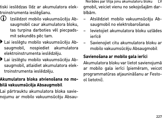 227Norādes par litija jonu akumulatoru bloku      LVtiski ieslēdzas līdz ar akumulatora elek-troinstrumenta ieslēgšanu.Izslēdzot mobilo vakuumsūcēju Ab-saugmobil caur akumulatora bloku,tas turpina darboties vēl piecpads-mit sekundēs pēc tam.Lai ieslēgtu mobilo vakuumsūcēju Ab-saugmobil, nospiediet akumulatoraelektroinstrumenta ieslēdzēju.Lai izslēgtu mobilo vakuumsūcēju Ab-saugmobil, atlaidiet akumulatora elek-troinstrumenta ieslēdzēju.Akumulatora bloka atvienošana no mo-bilā vakuumsūcēja AbsaugmobilLai pārtrauktu akumulatora bloka savie-nojumu ar mobilo vakuumsūcēju Absau-gmobil, veiciet vienu no sekojošajām dar-bībām.– Atslēdziet mobilo vakuumsūcēju Ab-saugmobil no elektrobarošanas– Ievietojiet akumulatora bloku uzlādesierīcē– Savienojiet citu akumulatora bloku armobilo vakuumsūcēju AbsaugmobilSavienošana ar mobilo gala ierīciAkumulatora bloku var lietot savienojumāar mobilo gala ierīci (piemēram, veicotprogrammatūras atjaunināšanu ar Festo-ol lietotni).