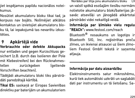 229Norādes par litija jonu akumulatoru bloku      LVjiet iespējamos papildu nacionālos notei-kumus.Nosūtiet akumulatoru bloku tikai tad, jakorpuss nav bojāts. Nolīmējiet atklātoskontaktus un izvietojiet akumulatoru blo-ku tā, lai iepakojumā tas nevarētu izkus-tēties.9Apkārtējā videVerbrauchte oder defekte Akkupacksnur entladen und gegen Kurzschluss ge-sichert (z.B. durch das Isolieren der Polemit Klebestreifen) bei den Rücknahmes-tellen zurückgeben (geltendeVorschriften beachten).Tādējādi akumulatoru bloki tiks pārstrā-dāti paredzētajā kārtībā. Tikai ES: saskaņā ar Eiropas Savienībasdirektīvu par baterijām un akumulatoriemun valstī spēkā esošajām tiesību normāmnolietotie akumulatoru bloki/baterijas jā-savāc atsevišķi un jānogādā atkārtotaipārstrādei videi nekaitīgā veidā.Informācija par ķīmisko vielu regulu&quot;REACh&quot;: www.festool.com/reachBluetooth® nosaukums un logotips irBluetooth SIG, Inc. reģistrētas prečuzīmes, un ikvienai atsaucei uz šiem zīmo-liem Festool GmbH tekstā ir saņemtaatļauja.Informācija par datu aizsardzībuElektroinstruments satur mikroshēmu,kurā tiek automātiski uzkrāti un saglabātidati par instrumentu un tā lietošanu. Sa-