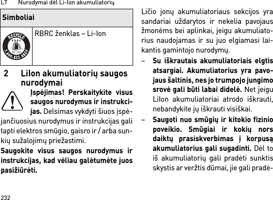 LT       Nurodymai dėl Li-Ion akumuliatorių2322 LiIon akumuliatorių saugos nurodymaiĮspėjimas! Perskaitykite visussaugos nurodymus ir instrukci-jas. Delsimas vykdyti šiuos įspė-jančiuosius nurodymus ir instrukcijas galitapti elektros smūgio, gaisro ir / arba sun-kių sužalojimų priežastimi. Saugokite visus saugos nurodymus irinstrukcijas, kad vėliau galėtumėte juospasižiūrėti.Ličio jonų akumuliatoriaus sekcijos yrasandariai uždarytos ir nekelia pavojausžmonėms bei aplinkai, jeigu akumuliato-rius naudojamas ir su juo elgiamasi lai-kantis gamintojo nurodymų.–Su iškrautais akumuliatoriais elgtisatsargiai. Akumuliatorius yra pavo-jaus šaltinis, nes jo trumpojo jungimosrovė gali būti labai didelė. Net jeiguLiIon akumuliatoriai atrodo iškrauti,nebandykite jų iškrauti visiškai.–Saugoti nuo smūgių ir kitokio fiziniopoveikio. Smūgiai ir kokių norsdaiktų prasiskverbimas į korpusąakumuliatorius gali sugadinti. Dėl toiš akumuliatorių gali pradėti sunktisskystis ar veržtis dūmai, jie gali pradė-RBRC ženklas – Li-IonSimboliai