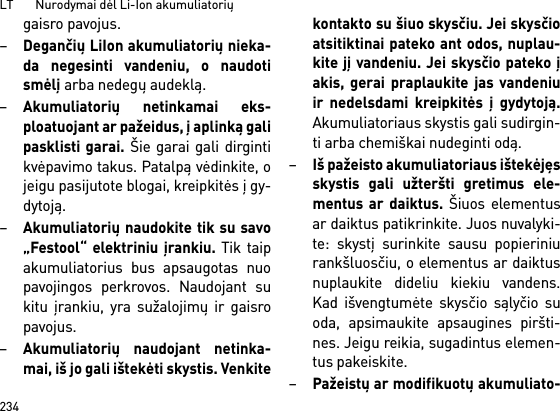 LT       Nurodymai dėl Li-Ion akumuliatorių234gaisro pavojus.–Degančių LiIon akumuliatorių nieka-da negesinti vandeniu, o naudotismėlį arba nedegų audeklą.–Akumuliatorių netinkamai eks-ploatuojant ar pažeidus, į aplinką galipasklisti garai. Šie garai gali dirgintikvėpavimo takus. Patalpą vėdinkite, ojeigu pasijutote blogai, kreipkitės į gy-dytoją. –Akumuliatorių naudokite tik su savo„Festool“ elektriniu įrankiu. Tik taipakumuliatorius bus apsaugotas nuopavojingos perkrovos. Naudojant sukitu įrankiu, yra sužalojimų ir gaisropavojus.–Akumuliatorių naudojant netinka-mai, iš jo gali ištekėti skystis. Venkitekontakto su šiuo skysčiu. Jei skysčioatsitiktinai pateko ant odos, nuplau-kite jį vandeniu. Jei skysčio pateko įakis, gerai praplaukite jas vandeniuir nedelsdami kreipkitės į gydytoją.Akumuliatoriaus skystis gali sudirgin-ti arba chemiškai nudeginti odą.–Iš pažeisto akumuliatoriaus ištekėjęsskystis gali užteršti gretimus ele-mentus ar daiktus. Šiuos elementusar daiktus patikrinkite. Juos nuvalyki-te: skystį surinkite sausu popieriniurankšluosčiu, o elementus ar daiktusnuplaukite dideliu kiekiu vandens.Kad išvengtumėte skysčio sąlyčio suoda, apsimaukite apsaugines piršti-nes. Jeigu reikia, sugadintus elemen-tus pakeiskite. –Pažeistų ar modifikuotų akumuliato-