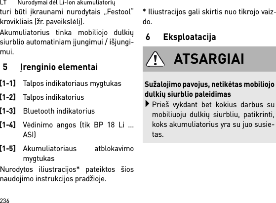 LT       Nurodymai dėl Li-Ion akumuliatorių236turi būti įkraunami nurodytais „Festool“krovikliais (žr. paveikslėlį).Akumuliatorius tinka mobiliojo dulkiųsiurblio automatiniam įjungimui / išjungi-mui. 5 Įrenginio elementaiNurodytos iliustracijos* pateiktos šiosnaudojimo instrukcijos pradžioje.* Iliustracijos gali skirtis nuo tikrojo vaiz-do.6Eksploatacija[1-1]Talpos indikatoriaus mygtukas[1-2]Talpos indikatorius[1-3]Bluetooth indikatorius[1-4]Vėdinimo angos (tik BP 18 Li ...ASI)[1-5]Akumuliatoriaus atblokavimomygtukasATSARGIAISužalojimo pavojus, netikėtas mobiliojodulkių siurblio paleidimasPrieš vykdant bet kokius darbus sumobiliuoju dulkių siurbliu, patikrinti,koks akumuliatorius yra su juo susie-tas.