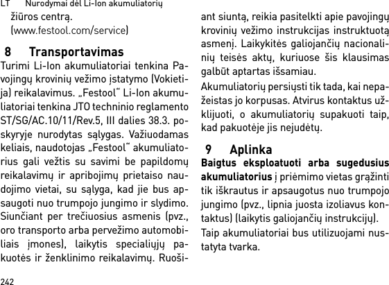 LT       Nurodymai dėl Li-Ion akumuliatorių242žiūros centrą. (www.festool.com/service)8 TransportavimasTurimi Li-Ion akumuliatoriai tenkina Pa-vojingų krovinių vežimo įstatymo (Vokieti-ja) reikalavimus. „Festool“ Li-Ion akumu-liatoriai tenkina JTO techninio reglamentoST/SG/AC.10/11/Rev.5, III dalies 38.3. po-skyryje nurodytas sąlygas. Važiuodamaskeliais, naudotojas „Festool“ akumuliato-rius gali vežtis su savimi be papildomųreikalavimų ir apribojimų prietaiso nau-dojimo vietai, su sąlyga, kad jie bus ap-saugoti nuo trumpojo jungimo ir slydimo.Siunčiant per trečiuosius asmenis (pvz.,oro transporto arba pervežimo automobi-liais įmones), laikytis specialiųjų pa-kuotės ir ženklinimo reikalavimų. Ruoši-ant siuntą, reikia pasitelkti apie pavojingųkrovinių vežimo instrukcijas instruktuotąasmenį. Laikykitės galiojančių nacionali-nių teisės aktų, kuriuose šis klausimasgalbūt aptartas išsamiau.Akumuliatorių persiųsti tik tada, kai nepa-žeistas jo korpusas. Atvirus kontaktus už-klijuoti, o akumuliatorių supakuoti taip,kad pakuotėje jis nejudėtų.9AplinkaBaigtus eksploatuoti arba sugedusiusakumuliatorius į priėmimo vietas grąžintitik iškrautus ir apsaugotus nuo trumpojojungimo (pvz., lipnia juosta izoliavus kon-taktus) (laikytis galiojančių instrukcijų).Taip akumuliatoriai bus utilizuojami nus-tatyta tvarka. 