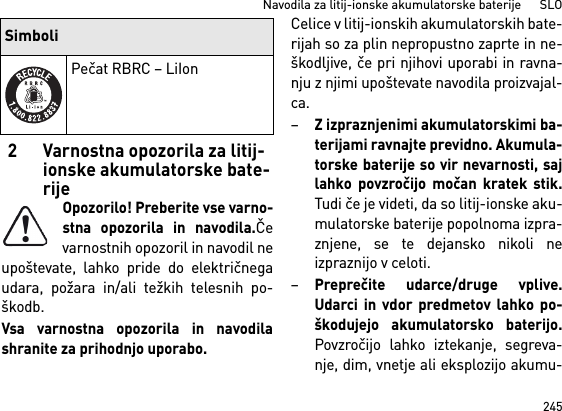 245Navodila za litij-ionske akumulatorske baterije      SLO2 Varnostna opozorila za litij-ionske akumulatorske bate-rijeOpozorilo! Preberite vse varno-stna opozorila in navodila.Čevarnostnih opozoril in navodil neupoštevate, lahko pride do električnegaudara, požara in/ali težkih telesnih po-škodb. Vsa varnostna opozorila in navodilashranite za prihodnjo uporabo.Celice v litij-ionskih akumulatorskih bate-rijah so za plin nepropustno zaprte in ne-škodljive, če pri njihovi uporabi in ravna-nju z njimi upoštevate navodila proizvajal-ca.–Z izpraznjenimi akumulatorskimi ba-terijami ravnajte previdno. Akumula-torske baterije so vir nevarnosti, sajlahko povzročijo močan kratek stik.Tudi če je videti, da so litij-ionske aku-mulatorske baterije popolnoma izpra-znjene, se te dejansko nikoli neizpraznijo v celoti.–Preprečite udarce/druge vplive.Udarci in vdor predmetov lahko po-škodujejo akumulatorsko baterijo.Povzročijo lahko iztekanje, segreva-nje, dim, vnetje ali eksplozijo akumu-Pečat RBRC – LiIonSimboli