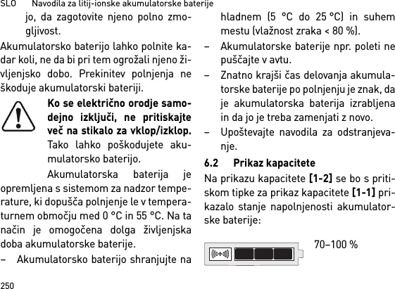 SLO       Navodila za litij-ionske akumulatorske baterije250jo, da zagotovite njeno polno zmo-gljivost.Akumulatorsko baterijo lahko polnite ka-dar koli, ne da bi pri tem ogrožali njeno ži-vljenjsko dobo. Prekinitev polnjenja neškoduje akumulatorski bateriji.Ko se električno orodje samo-dejno izključi, ne pritiskajteveč na stikalo za vklop/izklop.Tako lahko poškodujete aku-mulatorsko baterijo.Akumulatorska baterija jeopremljena s sistemom za nadzor tempe-rature, ki dopušča polnjenje le v tempera-turnem območju med 0 °C in 55 °C. Na tanačin je omogočena dolga življenjskadoba akumulatorske baterije. – Akumulatorsko baterijo shranjujte nahladnem (5 °C do 25 °C) in suhemmestu (vlažnost zraka &lt; 80 %). – Akumulatorske baterije npr. poleti nepuščajte v avtu. – Znatno krajši čas delovanja akumula-torske baterije po polnjenju je znak, daje akumulatorska baterija izrabljenain da jo je treba zamenjati z novo. – Upoštevajte navodila za odstranjeva-nje.6.2 Prikaz kapaciteteNa prikazu kapacitete [1-2] se bo s priti-skom tipke za prikaz kapacitete [1-1] pri-kazalo stanje napolnjenosti akumulator-ske baterije: 70–100 % 