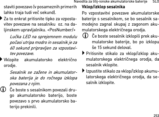 253Navodila za litij-ionske akumulatorske baterije      SLOstaviti povezavo (v posameznih primerihlahko traja tudi več sekund).Za to enkrat pritisnite tipko za vzposta-vitev povezave na sesalniku  oz. na da-ljinskem upravljalniku. &lt;PosNumber/&gt;Lučka LED na sprejemnem modulupočasi utripa modro in sesalnik je za60 sekund pripravljen za vzpostavi-tev povezave.Vklopite akumulatorsko električnoorodje.Sesalnik se zažene in akumulator-ska baterija je do ročnega izklopapovezana z njim.Če boste s sesalnikom povezali dru-go akumulatorsko baterijo, bostepovezavo s prvo akumulatorsko ba-terijo prekinili.Vklop/izklop sesalnikaPo vzpostavitvi povezave akumulatorskebaterije s sesalnikom, se bo sesalnik sa-modejno zagnal skupaj z zagonom aku-mulatorskega električnega orodja.Če boste sesalnik izklopili prek aku-mulatorske baterije, bo po izklopuše 15 sekund deloval.Pritisnite stikalo za vklop/izklop aku-mulatorskega električnega orodja, dasesalnik vklopite.Izpustite stikalo za vklop/izklop akumu-latorskega električnega orodja, da se-salnik izklopite.