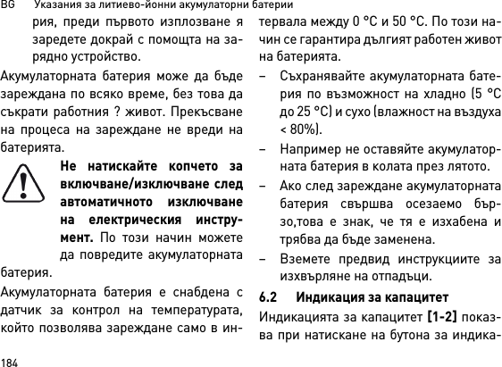 BG       Указания за литиево-йонни акумулаторни батерии184рия, преди първото изплозване язаредете докрай с помощта на за-рядно устройство.Акумулаторната батерия може да бъдезареждана по всяко време, без това дасъкрати работния ? живот. Прекъсванена процеса на зареждане не вреди набатерията.Не натискайте копчето завключване/изключване следавтоматичното изключванена електрическия инстру-мент. По този начин можетеда повредите акумулаторнатабатерия.Акумулаторната батерия е снабдена сдатчик за контрол на температурата,който позволява зареждане само в ин-тервала между 0 °C и 50 °C. По този на-чин се гарантира дългият работен животна батерията. – Съхранявайте акумулаторната бате-рия по възможност на хладно (5 °Cдо 25 °C) и сухо (влажност на въздуха&lt; 80%). – Например не оставяйте акумулатор-ната батерия в колата през лятото. – Ако след зареждане акумулаторнатабатерия свършва осезаемо бър-зо,това е знак, че тя е изхабена итрябва да бъде заменена. – Вземете предвид инструкциите заизхвърляне на отпадъци.6.2 Индикация за капацитетИндикацията за капацитет [1-2] показ-ва при натискане на бутона за индика-