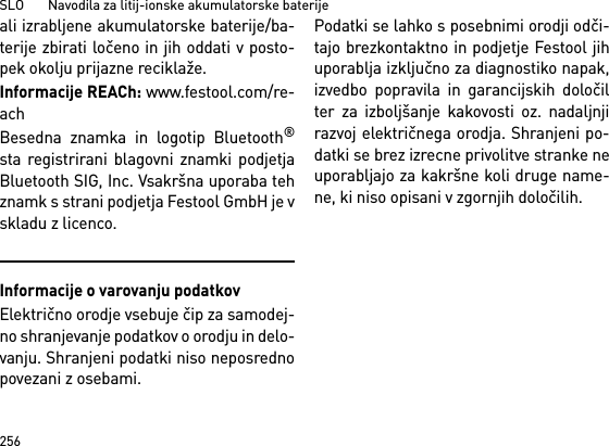 SLO       Navodila za litij-ionske akumulatorske baterije256ali izrabljene akumulatorske baterije/ba-terije zbirati ločeno in jih oddati v posto-pek okolju prijazne reciklaže.Informacije REACh: www.festool.com/re-achBesedna znamka in logotip Bluetooth®sta registrirani blagovni znamki podjetjaBluetooth SIG, Inc. Vsakršna uporaba tehznamk s strani podjetja Festool GmbH je vskladu z licenco.Informacije o varovanju podatkovElektrično orodje vsebuje čip za samodej-no shranjevanje podatkov o orodju in delo-vanju. Shranjeni podatki niso neposrednopovezani z osebami. Podatki se lahko s posebnimi orodji odči-tajo brezkontaktno in podjetje Festool jihuporablja izključno za diagnostiko napak,izvedbo popravila in garancijskih določilter za izboljšanje kakovosti oz. nadaljnjirazvoj električnega orodja. Shranjeni po-datki se brez izrecne privolitve stranke neuporabljajo za kakršne koli druge name-ne, ki niso opisani v zgornjih določilih.