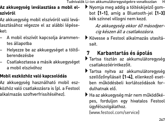 267Tudnivalók Li-ion akkumulátoregységekre vonatkozóan      HAz akkuegység leválasztása a mobil el-szívórólAz akkuegység mobil elszívóról való levá-lasztásához végezze el az alábbi lépése-ket:– A mobil elszívót kapcsolja árammen-tes állapotba– Helyezze be az akkuegységet a töltő-berendezésbe– Csatlakoztassa a másik akkuegységeta mobil elszívóhozMobil eszközhöz való kapcsolódásAz akkuegység használható mobil esz-közhöz való csatlakozásra is (pl. a Festoolalkalmazás szoftverfrissítéséhez).Nyomja meg addig a töltéskijelző gom-bot [1-1], amíg a Bluetooth-jel [1-3]kék színnel villogni nem kezd.Az akkuegység ekkor 60 másodper-cig készen áll a csatlakozásra.Kövesse a Festool alkalmazás utasítá-sait.7 Karbantartás és ápolásTartsa tisztán az akkumulátoregységcsatlakozóérintkezőit.Tartsa nyitva az akkumulátoregységszellőzőnyílásait [1-4], ellenkező eset-ben működésbeli korlátozódások for-dulhatnak elő.Ha az akkuegység már nem működőké-pes, forduljon egy hivatalos Festoolügyfélszolgálathoz. (www.festool.com/service)