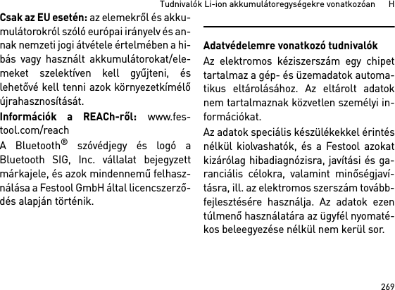 269Tudnivalók Li-ion akkumulátoregységekre vonatkozóan      HCsak az EU esetén: az elemekről és akku-mulátorokról szóló európai irányelv és an-nak nemzeti jogi átvétele értelmében a hi-bás vagy használt akkumulátorokat/ele-meket szelektíven kell gyűjteni, éslehetővé kell tenni azok környezetkímélőújrahasznosítását.Információk a REACh-ről: www.fes-tool.com/reachA Bluetooth® szóvédjegy és logó aBluetooth SIG, Inc. vállalat bejegyzettmárkajele, és azok mindennemű felhasz-nálása a Festool GmbH által licencszerző-dés alapján történik.Adatvédelemre vonatkozó tudnivalókAz elektromos kéziszerszám egy chipettartalmaz a gép- és üzemadatok automa-tikus eltárolásához. Az eltárolt adatoknem tartalmaznak közvetlen személyi in-formációkat. Az adatok speciális készülékekkel érintésnélkül kiolvashatók, és a Festool azokatkizárólag hibadiagnózisra, javítási és ga-ranciális célokra, valamint minőségjaví-tásra, ill. az elektromos szerszám tovább-fejlesztésére használja. Az adatok ezentúlmenő használatára az ügyfél nyomaté-kos beleegyezése nélkül nem kerül sor.