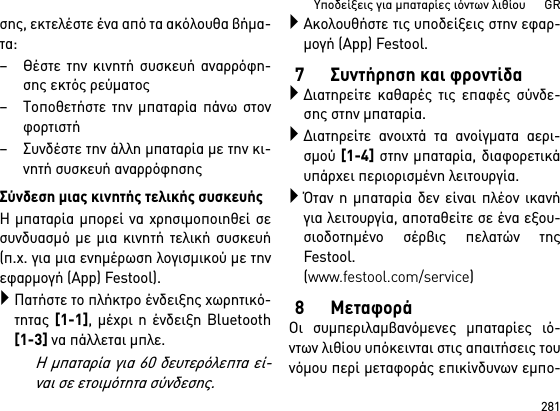 281Υποδείξεις για μπαταρίες ιόντων λιθίου      GRσης, εκτελέστε ένα από τα ακόλουθα βήμα-τα:–Θέστε την κινητή συσκευή αναρρόφη-σης εκτός ρεύματος– Τοποθετήστε την μπαταρία πάνω στονφορτιστή– Συνδέστε την άλλη μπαταρία με την κι-νητή συσκευή αναρρόφησηςΣύνδεση μιας κινητής τελικής συσκευήςΗ μπαταρία μπορεί να χρησιμοποιηθεί σεσυνδυασμό με μια κινητή τελική συσκευή(π.χ. για μια ενημέρωση λογισμικού με τηνεφαρμογή (App) Festool).Πατήστε το πλήκτρο ένδειξης χωρητικό-τητας [1-1], μέχρι η ένδειξη Bluetooth[1-3] να πάλλεται μπλε.Η μπαταρία για 60 δευτερόλεπτα εί-ναι σε ετοιμότητα σύνδεσης.Ακολουθήστε τις υποδείξεις στην εφαρ-μογή (App) Festool.7 Συντήρηση και φροντίδαΔιατηρείτε καθαρές τις επαφές σύνδε-σης στην μπαταρία.Διατηρείτε ανοιχτά τα ανοίγματα αερι-σμού [1-4] στην μπαταρία, διαφορετικάυπάρχει περιορισμένη λειτουργία.Όταν η μπαταρία δεν είναι πλέον ικανήγια λειτουργία, αποταθείτε σε ένα εξου-σιοδοτημένο σέρβις πελατών τηςFestool. (www.festool.com/service)8ΜεταφοράΟι συμπεριλαμβανόμενες μπαταρίες ιό-ντων λιθίου υπόκεινται στις απαιτήσεις τουνόμου περί μεταφοράς επικίνδυνων εμπο-