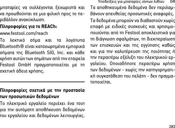 283Υποδείξεις για μπαταρίες ιόντων λιθίου      GRμπαταρίες να συλλέγονται ξεχωριστά καινα προωθούνται σε μια φιλική προς το πε-ριβάλλον ανακύκλωση.Πληροφορίες για το REACh: www.festool.com/reachΤο λεκτικό σήμα και τα λογότυπαBluetooth® είναι καταχωρημένα εμπορικάσήματα της Bluetooth SIG, Inc. και κάθεχρήση αυτών των σημάτων από την εταιρείαFestool GmbH πραγματοποιείται με τησχετική άδεια χρήσης.Πληροφορίες σχετικά με την προστασίατων προσωπικών δεδομένωνΤο ηλεκτρικό εργαλείο περιέχει ένα τσιπγια την αυτόματη αποθήκευση δεδομένωντου εργαλείου και δεδομένων λειτουργίας.Τα αποθηκευμένα δεδομένα δεν περιλαμ-βάνουν απευθείας προσωπικές αναφορές. Τα δεδομένα μπορούν να διαβαστούν χωρίςεπαφή με ειδικές συσκευές και χρησιμο-ποιούνται από τη Festool αποκλειστικά γιατη διάγνωση σφαλμάτων, τη διεκπεραίωσητων επισκευών και της εγγύησης καθώςκαι για την καλυτέρευση της ποιότητας ήτην περαιτέρω εξέλιξη του ηλεκτρικού ερ-γαλείου. Οποιαδήποτε περαιτέρω χρήσητων δεδομένων - χωρίς την κατηγορηματι-κή συγκατάθεση του πελάτη - δεν πραγμα-τοποιείται.