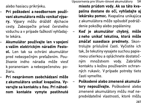 287Upozornenia pre lítium-iónové akumulátory      SKalebo hasiacu prikrývku.–Pri poškodení a neodbornom použí-vaní akumulátora môžu vznikať výpa-ry. Výpary môžu dráždiť dýchaciecesty. Zabezpečte prívod čerstvéhovzduchu a v prípade ťažkostí vyhľadaj-te lekára. –Akumulátor používajte len v spojenís vaším elektrickým náradím Festo-ol. Len tak sa ochráni akumulátorpred nebezpečným preťažením. Pou-žívanie iného náradia môže viesťk poraneniam a nebezpečenstvu po-žiaru.–Pri nesprávnom zaobchádzaní môžez akumulátora unikať kvapalina. Vy-varujte sa kontaktu s ňou. Pri náhod-nom kontakte vymyte postihnutémiesto prúdom vody. Ak sa táto kva-palina dostane do očí, vyhľadajte ajlekársku pomoc. Kvapalina unikajúcazakumulátora môže spôsobiť podráž-denie pokožky alebo popáleniny.–Keď je akumulátor chybný, môžez neho unikať tekutina, ktorá môžezmáčať susediace predmety. Skon-trolujte príslušné časti. Vyčistite ichtak, že tekutiny vysajete suchou papie-rovou utierkou a opláchnete dostatoč-ným množstvom vody. Zabráňtekontaktu s kožou používaním ochran-ných rukavíc. V prípade potreby tietočasti vymeňte. –Poškodené alebo zmenené akumulá-tory nepoužívajte. Poškodené alebozmenené akumulátory môžu mať ne-predvídateľné vlastnosti, ktoré môžu