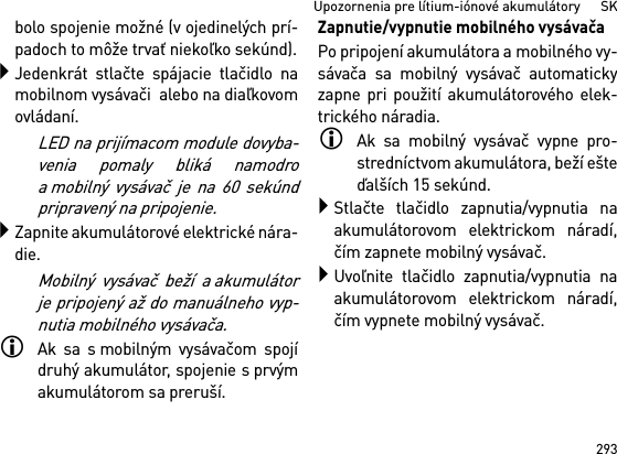 293Upozornenia pre lítium-iónové akumulátory      SKbolo spojenie možné (v ojedinelých prí-padoch to môže trvať niekoľko sekúnd).Jedenkrát stlačte spájacie tlačidlo namobilnom vysávači  alebo na diaľkovomovládaní. LED na prijímacom module dovyba-venia pomaly bliká namodroa mobilný vysávač je na 60 sekúndpripravený na pripojenie.Zapnite akumulátorové elektrické nára-die.Mobilný vysávač beží a akumulátorje pripojený až do manuálneho vyp-nutia mobilného vysávača.Ak sa s mobilným vysávačom spojídruhý akumulátor, spojenie s prvýmakumulátorom sa preruší.Zapnutie/vypnutie mobilného vysávačaPo pripojení akumulátora a mobilného vy-sávača sa mobilný vysávač automatickyzapne pri použití akumulátorového elek-trického náradia.Ak sa mobilný vysávač vypne pro-stredníctvom akumulátora, beží ešteďalších 15 sekúnd.Stlačte tlačidlo zapnutia/vypnutia naakumulátorovom elektrickom náradí,čím zapnete mobilný vysávač.Uvoľnite tlačidlo zapnutia/vypnutia naakumulátorovom elektrickom náradí,čím vypnete mobilný vysávač.