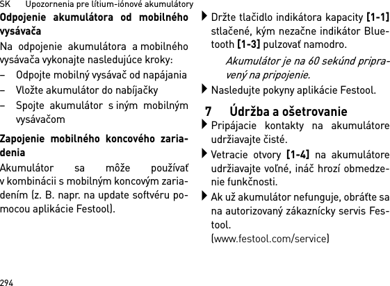 SK       Upozornenia pre lítium-iónové akumulátory294Odpojenie akumulátora od mobilnéhovysávačaNa odpojenie akumulátora a mobilnéhovysávača vykonajte nasledujúce kroky:– Odpojte mobilný vysávač od napájania– Vložte akumulátor do nabíjačky– Spojte akumulátor s iným mobilnýmvysávačomZapojenie mobilného koncového zaria-deniaAkumulátor sa môže používaťv kombinácii s mobilným koncovým zaria-dením (z. B. napr. na update softvéru po-mocou aplikácie Festool).Držte tlačidlo indikátora kapacity [1-1]stlačené, kým nezačne indikátor Blue-tooth [1-3] pulzovať namodro.Akumulátor je na 60 sekúnd pripra-vený na pripojenie.Nasledujte pokyny aplikácie Festool.7 Údržba a ošetrovaniePripájacie kontakty na akumulátoreudržiavajte čisté.Vetracie otvory [1-4] na akumulátoreudržiavajte voľné, ináč hrozí obmedze-nie funkčnosti.Ak už akumulátor nefunguje, obráťte sana autorizovaný zákaznícky servis Fes-tool. (www.festool.com/service)