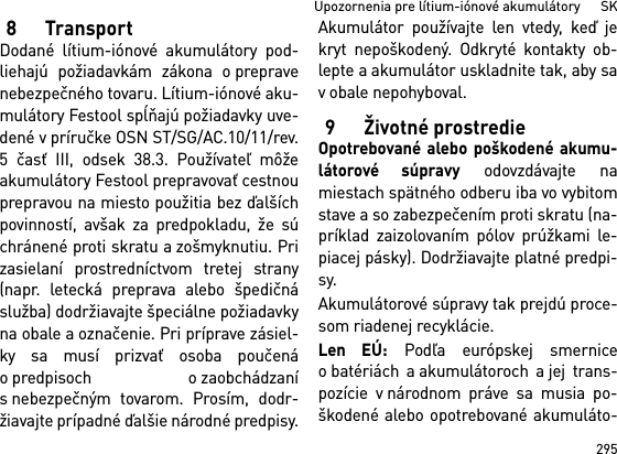 295Upozornenia pre lítium-iónové akumulátory      SK8TransportDodané lítium-iónové akumulátory pod-liehajú požiadavkám zákona o prepravenebezpečného tovaru. Lítium-iónové aku-mulátory Festool spĺňajú požiadavky uve-dené v príručke OSN ST/SG/AC.10/11/rev.5 časť III, odsek 38.3. Používateľ môžeakumulátory Festool prepravovať cestnouprepravou na miesto použitia bez ďalšíchpovinností, avšak za predpokladu, že súchránené proti skratu a zošmyknutiu. Prizasielaní prostredníctvom tretej strany(napr. letecká preprava alebo špedičnáslužba) dodržiavajte špeciálne požiadavkyna obale a označenie. Pri príprave zásiel-ky sa musí prizvať osoba poučenáopredpisoch ozaobchádzanís nebezpečným tovarom. Prosím, dodr-žiavajte prípadné ďalšie národné predpisy.Akumulátor používajte len vtedy, keď jekryt nepoškodený. Odkryté kontakty ob-lepte a akumulátor uskladnite tak, aby sav obale nepohyboval.9 Životné prostredieOpotrebované alebo poškodené akumu-látorové súpravy odovzdávajte namiestach spätného odberu iba vo vybitomstave a so zabezpečením proti skratu (na-príklad zaizolovaním pólov prúžkami le-piacej pásky). Dodržiavajte platné predpi-sy.Akumulátorové súpravy tak prejdú proce-som riadenej recyklácie. Len EÚ: Podľa európskej smerniceo batériách a akumulátoroch a jej trans-pozície v národnom práve sa musia po-škodené alebo opotrebované akumuláto-