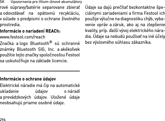 SK       Upozornenia pre lítium-iónové akumulátory296rové súpravy/batérie separovane zbieraťa odovzdávať na opätovnú recykláciu,v súlade s predpismi o ochrane životnéhoprostredia.Informácie o nariadení REACh: www.festool.com/reachZnačka a logo Bluetooth® sú ochrannéznámky Bluetooth SIG, Inc. a akékoľvekpoužitie tejto značky spoločnosťou Festoolsa uskutočňuje na základe licencie.Informácie o ochrane údajovElektrické náradie má čip na automatickéukladanie údajov o náradía prevádzkových údajov. Uložené údajeneobsahujú priame osobné údaje. Údaje sa dajú prečítať bezkontaktne špe-ciálnymi zariadeniami a firma Festool ichpoužije výlučne na diagnostiku chýb, vyba-venie opráv a záruk, ako aj na zlepšeniekvality, príp. ďalší vývoj elektrického nára-dia. Údaje sa nebudú používať na iné účelybez výslovného súhlasu zákazníka.