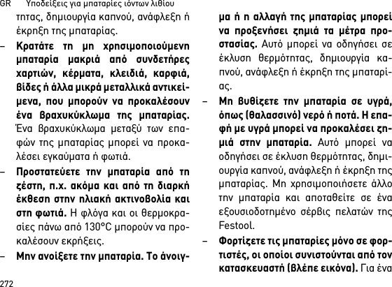 GR       Υποδείξεις για μπαταρίες ιόντων λιθίου272τητας, δημιουργία καπνού, ανάφλεξη ήέκρηξη της μπαταρίας.–Κρατάτε τη μη χρησιμοποιούμενημπαταρία μακριά από συνδετήρεςχαρτιών, κέρματα, κλειδιά, καρφιά,βίδες ή άλλα μικρά μεταλλικά αντικεί-μενα, που μπορούν να προκαλέσουνένα βραχυκύκλωμα της μπαταρίας.Ένα βραχυκύκλωμα μεταξύ των επα-φών της μπαταρίας μπορεί να προκα-λέσει εγκαύματα ή φωτιά.–Προστατεύετε την μπαταρία από τηζέστη, π.χ. ακόμα και από τη διαρκήέκθεση στην ηλιακή ακτινοβολία καιστη φωτιά. Η φλόγα και οι θερμοκρα-σίες πάνω από 130°C μπορούν να προ-καλέσουν εκρήξεις.–Μην ανοίξετε την μπαταρία. Το άνοιγ-μα ή η αλλαγή της μπαταρίας μπορείνα προξενήσει ζημιά τα μέτρα προ-στασίας. Αυτό μπορεί να οδηγήσει σεέκλυση θερμότητας, δημιουργία κα-πνού, ανάφλεξη ή έκρηξη της μπαταρί-ας.–Μη βυθίζετε την μπαταρία σε υγρά,όπως (θαλασσινό) νερό ή ποτά. Η επα-φή με υγρά μπορεί να προκαλέσει ζη-μιά στην μπαταρία. Αυτό μπορεί ναοδηγήσει σε έκλυση θερμότητας, δημι-ουργία καπνού, ανάφλεξη ή έκρηξη τηςμπαταρίας. Μη χρησιμοποιήσετε άλλοτην μπαταρία και αποταθείτε σε έναεξουσιοδοτημένο σέρβις πελατών τηςFestool.–Φορτίζετε τις μπαταρίες μόνο σε φορ-τιστές, οι οποίοι συνιστούνται από τονκατασκευαστή (βλέπε εικόνα). Για ένα