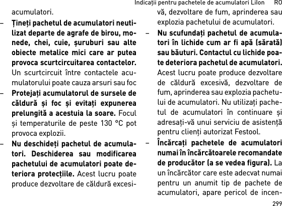 299Indicaţii pentru pachetele de acumulatori LiIon      ROacumulatori.–Ţineţi pachetul de acumulatori neuti-lizat departe de agrafe de birou, mo-nede, chei, cuie, şuruburi sau alteobiecte metalice mici care ar puteaprovoca scurtcircuitarea contactelor.Un scurtcircuit între contactele acu-mulatorului poate cauza arsuri sau foc–Protejaţi acumulatorul de sursele decăldură şi foc şi evitaţi expunereaprelungită a acestuia la soare. Foculşi temperaturile de peste 130 °C potprovoca explozii.–Nu deschideţi pachetul de acumula-tori. Deschiderea sau modificareapachetului de acumulatori poate de-teriora protecţiile. Acest lucru poateproduce dezvoltare de căldură excesi-vă, dezvoltare de fum, aprinderea sauexplozia pachetului de acumulatori.–Nu scufundaţi pachetul de acumula-tori în lichide cum ar fi apă (sărată)sau băuturi. Contactul cu lichide poa-te deteriora pachetul de acumulatori.Acest lucru poate produce dezvoltarede căldură excesivă, dezvoltare defum, aprinderea sau explozia pachetu-lui de acumulatori. Nu utilizaţi pache-tul de acumulatori în continuare şiadresaţi-vă unui serviciu de asistenţăpentru clienţi autorizat Festool.–Încărcaţi pachetele de acumulatorinumai în încărcătoarele recomandatede producător (a se vedea figura). Laun încărcător care este adecvat numaipentru un anumit tip de pachete deacumulatori, apare pericol de incen-