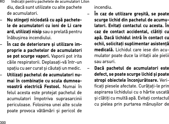 RO       Indicaţii pentru pachetele de acumulatori LiIon300diu, dacă sunt utilizate cu alte pachetede acumulatori.–Nu stingeţi niciodată cu apă pachete-le de acumulatori cu ioni de Li careard, utilizaţi nisip sau o prelată pentruînăbuşirea incendiului.–În caz de deteriorare şi utilizare im-proprie a pachetelor de acumulatorise pot scurge vapori. Vaporii pot iritacăile respiratorii. Deplasaţi-vă într-unspaţiu cu aer curat şi căutaţi un medic. –Utilizaţi pachetul de acumulatori nu-mai în combinaţie cu scula dumnea-voastră electrică Festool. Numai înfelul acesta este protejat pachetul deacumulatori împotriva suprasarciniipericuloase. Folosirea unei alte sculepoate provoca vătămări şi pericol deincendiu.–În caz de utilizare greşită, se poatescurge lichid din pachetul de acumu-latori. Evitaţi contactul cu acesta. Încaz de contact accidental, clătiţi cuapă. Dacă lichidul intră în contact cuochii, solicitaţi suplimentar asistenţămedicală. Lichidul care iese din acu-mulator poate duce la iritaţii ale pieliisau arsuri.–Dacă pachetul de acumulatori estedefect, se poate scurge lichid şi poatestropi obiectele înconjurătoare. Veri-ficaţi piesele afectate. Curăţaţi-le prinaspirarea lichidului cu o hârtie uscatăşi clătiţi cu multă apă. Evitaţi contactulcu pielea prin purtarea mănuşilor de