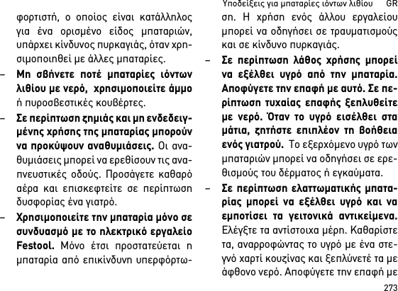 273Υποδείξεις για μπαταρίες ιόντων λιθίου      GRφορτιστή, ο οποίος είναι κατάλληλοςγια ένα ορισμένο είδος μπαταριών,υπάρχει κίνδυνος πυρκαγιάς, όταν χρη-σιμοποιηθεί με άλλες μπαταρίες.–Μη σβήνετε ποτέ μπαταρίες ιόντωνλιθίου με νερό,  χρησιμοποιείτε άμμοή πυροσβεστικές κουβέρτες.–Σε περίπτωση ζημιάς και μη ενδεδειγ-μένης χρήσης της μπαταρίας μπορούννα προκύψουν αναθυμιάσεις. Οι ανα-θυμιάσεις μπορεί να ερεθίσουν τις ανα-πνευστικές οδούς. Προσάγετε καθαρόαέρα και επισκεφτείτε σε περίπτωσηδυσφορίας ένα γιατρό. –Χρησιμοποιείτε την μπαταρία μόνο σεσυνδυασμό με το ηλεκτρικό εργαλείοFestool. Μόνο έτσι προστατεύεται ημπαταρία από επικίνδυνη υπερφόρτω-ση. Η χρήση ενός άλλου εργαλείουμπορεί να οδηγήσει σε τραυματισμούςκαι σε κίνδυνο πυρκαγιάς.–Σε περίπτωση λάθος χρήσης μπορείνα εξέλθει υγρό από την μπαταρία.Αποφύγετε την επαφή με αυτό. Σε πε-ρίπτωση τυχαίας επαφής ξεπλυθείτεμε νερό. Όταν το υγρό εισέλθει σταμάτια, ζητήστε επιπλέον τη βοήθειαενός γιατρού.  Το εξερχόμενο υγρό τωνμπαταριών μπορεί να οδηγήσει σε ερε-θισμούς του δέρματος ή εγκαύματα.–Σε περίπτωση ελαττωματικής μπατα-ρίας μπορεί να εξέλθει υγρό και ναεμποτίσει τα γειτονικά αντικείμενα.Ελέγξτε τα αντίστοιχα μέρη. Καθαρίστετα, αναρροφώντας το υγρό με ένα στε-γνό χαρτί κουζίνας και ξεπλύνετέ τα μεάφθονο νερό. Αποφύγετε την επαφή με