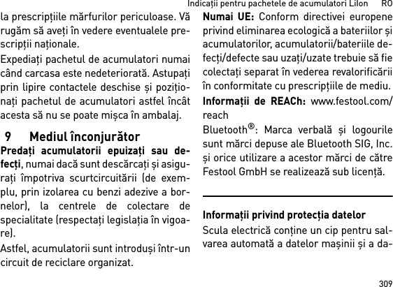 309Indicaţii pentru pachetele de acumulatori LiIon      ROla prescripţiile mărfurilor periculoase. Vărugăm să aveţi în vedere eventualele pre-scripţii naţionale.Expediaţi pachetul de acumulatori numaicând carcasa este nedeteriorată. Astupaţiprin lipire contactele deschise şi poziţio-naţi pachetul de acumulatori astfel încâtacesta să nu se poate mişca în ambalaj.9Mediul înconjurătorPredaţi acumulatorii epuizaţi sau de-fecţi, numai dacă sunt descărcaţi şi asigu-raţi împotriva scurtcircuitării (de exem-plu, prin izolarea cu benzi adezive a bor-nelor), la centrele de colectare despecialitate (respectaţi legislaţia în vigoa-re).Astfel, acumulatorii sunt introduşi într-uncircuit de reciclare organizat. Numai UE: Conform directivei europeneprivind eliminarea ecologică a bateriilor şiacumulatorilor, acumulatorii/bateriile de-fecţi/defecte sau uzaţi/uzate trebuie să fiecolectaţi separat în vederea revalorificăriiîn conformitate cu prescripţiile de mediu.Informaţii de REACh: www.festool.com/reachBluetooth®: Marca verbală şi logourilesunt mărci depuse ale Bluetooth SIG, Inc.şi orice utilizare a acestor mărci de cătreFestool GmbH se realizează sub licenţă.Informaţii privind protecţia datelorScula electrică conţine un cip pentru sal-varea automată a datelor maşinii şi a da-