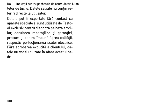 RO       Indicaţii pentru pachetele de acumulatori LiIon310telor de lucru. Datele salvate nu conţin re-feriri directe la utilizator. Datele pot fi exportate fără contact cuaparate speciale şi sunt utilizate de Festo-ol exclusiv pentru diagnoza pe baza erori-lor, derularea reparaţiilor  şi garanţiei,precum şi pentru îmbunătăţirea calităţii,respectiv perfecţionarea sculei electrice.Fără aprobarea explicită a clientului, da-tele nu vor fi utilizate în afara acestui ca-dru.