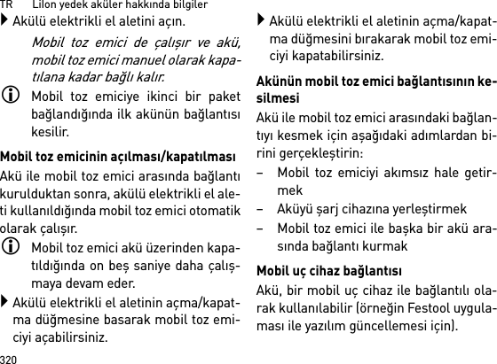 TR       LiIon yedek aküler hakkında bilgiler320Akülü elektrikli el aletini açın.Mobil toz emici de çalışır ve akü,mobil toz emici manuel olarak kapa-tılana kadar bağlı kalır.Mobil toz emiciye ikinci bir paketbağlandığında ilk akünün bağlantısıkesilir.Mobil toz emicinin açılması/kapatılmasıAkü ile mobil toz emici arasında bağlantıkurulduktan sonra, akülü elektrikli el ale-ti kullanıldığında mobil toz emici otomatikolarak çalışır.Mobil toz emici akü üzerinden kapa-tıldığında on beş saniye daha çalış-maya devam eder.Akülü elektrikli el aletinin açma/kapat-ma düğmesine basarak mobil toz emi-ciyi açabilirsiniz.Akülü elektrikli el aletinin açma/kapat-ma düğmesini bırakarak mobil toz emi-ciyi kapatabilirsiniz.Akünün mobil toz emici bağlantısının ke-silmesiAkü ile mobil toz emici arasındaki bağlan-tıyı kesmek için aşağıdaki adımlardan bi-rini gerçekleştirin:– Mobil toz emiciyi akımsız hale getir-mek–Aküyü şarj cihazına yerleştirmek– Mobil toz emici ile başka bir akü ara-sında bağlantı kurmakMobil uç cihaz bağlantısıAkü, bir mobil uç cihaz ile bağlantılı ola-rak kullanılabilir (örneğin Festool uygula-ması ile yazılım güncellemesi için).