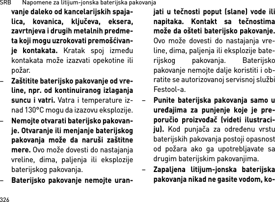 SRB       Napomene za litijum-jonska baterijska pakovanja326vanje daleko od kancelarijskih spaja-lica, kovanica, ključeva, eksera,zavrtnjeva i drugih metalnih predme-ta koji mogu uzrokovati premošćivan-je kontakata. Kratak spoj izmeđukontakata može izazvati opekotine ilipožar.–Zaštitite baterijsko pakovanje od vre-line, npr. od kontinuiranog izlaganjasuncu i vatri. Vatra i temperature iz-nad 130°C mogu da izazovu eksplozije.–Nemojte otvarati baterijsko pakovan-je. Otvaranje ili menjanje baterijskogpakovanja može da naruši zaštitnemere. Ovo može dovesti do nastajanjavreline, dima, paljenja ili eksplozijebaterijskog pakovanja.–Baterijsko pakovanje nemojte uran-jati u tečnosti poput (slane) vode ilinapitaka. Kontakt sa tečnostimamože da ošteti baterijsko pakovanje.Ovo može dovesti do nastajanja vre-line, dima, paljenja ili eksplozije bate-rijskog pakovanja. Baterijskopakovanje nemojte dalje koristiti i ob-ratite se autorizovanoj servisnoj službiFestool-a.–Punite baterijska pakovanja samo uuređajima za punjenje koje je pre-poručio proizvođač (videti ilustraci-ju). Kod punjača za određenu vrstubaterijskih pakovanja postoji opasnostod požara ako ga upotrebljavate sadrugim baterijskim pakovanjima.–Zapaljena litijum-jonska baterijskapakovanja nikad ne gasite vodom, ko-