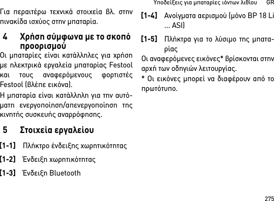 275Υποδείξεις για μπαταρίες ιόντων λιθίου      GRΓια περαιτέρω τεχνικά στοιχεία βλ. στηνπινακίδα ισχύος στην μπαταρία.4 Χρήση σύμφωνα με το σκοπό προορισμούΟι μπαταρίες είναι κατάλληλες για χρήσημε ηλεκτρικά εργαλεία μπαταρίας Festoolκαι τους αναφερόμενους φορτιστέςFestool (βλέπε εικόνα).Η μπαταρία είναι κατάλληλη για την αυτό-ματη ενεργοποίηση/απενεργοποίηση τηςκινητής συσκευής αναρρόφησης. 5 Στοιχεία εργαλείουΟι αναφερόμενες εικόνες* βρίσκονται στηναρχή των οδηγιών λειτουργίας.* Οι εικόνες μπορεί να διαφέρουν από τοπρωτότυπο.[1-1]Πλήκτρο ένδειξης χωρητικότητας[1-2]Ένδειξη χωρητικότητας[1-3]Ένδειξη Bluetooth[1-4]Ανοίγματα αερισμού (μόνο BP 18 Li... ASI)[1-5]Πλήκτρα για το λύσιμο της μπατα-ρίας