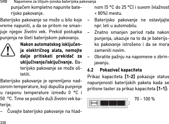 SRB       Napomene za litijum-jonska baterijska pakovanja330punjačem kompletno napunite bate-rijsko pakovanje.Baterijsko pakovanje se može u bilo kojevreme napuniti, a da se pritom ne sman-juje njegov životni vek. Prekid postupkapunjenja ne šteti baterijskom pakovanju.Nakon automatskog isključen-ja električnog alata, nemojtedalje pritiskati prekidač zauključivanje/isključivanje. Ba-terijsko pakovanje se može oš-tetiti.Baterijsko pakovanje je opremljeno nad-zorom temperature, koji dopušta punjenjeu rasponu temperature između 0 °C i50 °C. Time se postiže duži životni vek ba-terije. – Čuvajte baterijsko pakovanje na hlad-nom (5 °C do 25 °C) i suvom (vlažnost&lt; 80%) mestu. – Baterijsko pakovanje ne ostavljajtenpr. leti u automobilu. – Znatno smanjen period rada nakonpunjenja, ukazuje na to da je baterijs-ko pakovanje istrošeno i da se morazameniti novim. – Obratite pažnju na napomene o zbrin-javanju.6.2 Pokazivač kapacitetaPrikaz kapaciteta [1-2] pokazuje statusnapunjenosti baterijskih paketa kada sepritisne taster za prikaz kapaciteta [1-1]: 70 - 100 % 