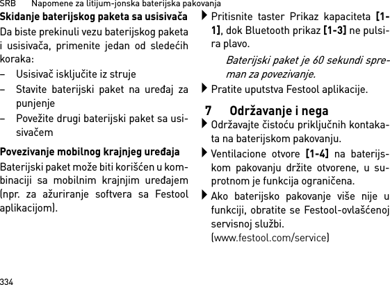 SRB       Napomene za litijum-jonska baterijska pakovanja334Skidanje baterijskog paketa sa usisivačaDa biste prekinuli vezu baterijskog paketai usisivača, primenite jedan od sledećihkoraka:– Usisivač isključite iz struje– Stavite baterijski paket na uređaj zapunjenje– Povežite drugi baterijski paket sa usi-sivačemPovezivanje mobilnog krajnjeg uređajaBaterijski paket može biti korišćen u kom-binaciji sa mobilnim krajnjim uređajem(npr. za ažuriranje softvera sa Festoolaplikacijom).Pritisnite taster Prikaz kapaciteta [1-1], dok Bluetooth prikaz [1-3] ne pulsi-ra plavo.Baterijski paket je 60 sekundi spre-man za povezivanje.Pratite uputstva Festool aplikacije.7 Održavanje i negaOdržavajte čistoću priključnih kontaka-ta na baterijskom pakovanju.Ventilacione otvore [1-4] na baterijs-kom pakovanju držite otvorene, u su-protnom je funkcija ograničena.Ako baterijsko pakovanje više nije ufunkciji, obratite se Festool-ovlašćenojservisnoj službi. (www.festool.com/service)