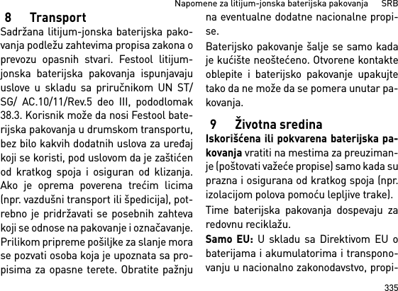 335Napomene za litijum-jonska baterijska pakovanja      SRB8TransportSadržana litijum-jonska baterijska pako-vanja podležu zahtevima propisa zakona oprevozu opasnih stvari. Festool litijum-jonska baterijska pakovanja ispunjavajuuslove u skladu sa priručnikom UN ST/SG/ AC.10/11/Rev.5 deo III, pododlomak38.3. Korisnik može da nosi Festool bate-rijska pakovanja u drumskom transportu,bez bilo kakvih dodatnih uslova za uređajkoji se koristi, pod uslovom da je zaštićenod kratkog spoja i osiguran od klizanja.Ako je oprema poverena trećim licima(npr. vazdušni transport ili špedicija), pot-rebno je pridržavati se posebnih zahtevakoji se odnose na pakovanje i označavanje.Prilikom pripreme pošiljke za slanje morase pozvati osoba koja je upoznata sa pro-pisima za opasne terete. Obratite pažnjuna eventualne dodatne nacionalne propi-se.Baterijsko pakovanje šalje se samo kadaje kućište neoštećeno. Otvorene kontakteoblepite i baterijsko pakovanje upakujtetako da ne može da se pomera unutar pa-kovanja.9 Životna sredinaIskorišćena ili pokvarena baterijska pa-kovanja vratiti na mestima za preuziman-je (poštovati važeće propise) samo kada suprazna i osigurana od kratkog spoja (npr.izolacijom polova pomoću lepljive trake).Time baterijska pakovanja dospevaju zaredovnu reciklažu. Samo EU: U skladu sa Direktivom EU obaterijama i akumulatorima i transpono-vanju u nacionalno zakonodavstvo, propi-